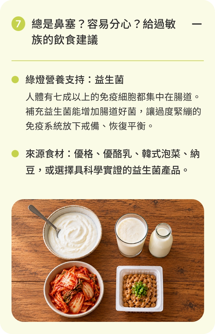 總是鼻塞？容易分心？給過敏族的飲食建議｜綠燈營養支持：益生菌。人體有七成以上的免疫細胞都集中在腸道。補充益生菌能增加腸道好菌，讓過度緊繃的免疫系統放下戒備、恢復平衡。來源食材：優格、優酪乳、韓式泡菜、納豆，或選擇具科學實證的益生菌產品。