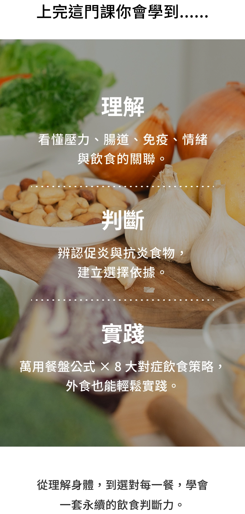 上完這門課你會學到……理解：看懂壓力、腸道、免疫、情緒與飲食的關聯。判斷：辨認促炎與抗炎食物，建立選擇依據。實踐：萬用餐盤公式 × 8 大對症飲食策略，外食也能輕鬆實踐。從理解身體，到選對每一餐，學會一套永續的飲食判斷力。
