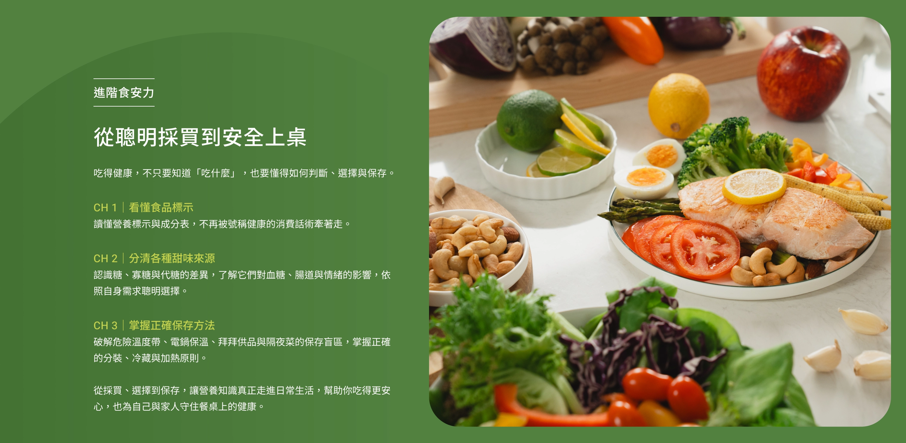 進階食安力｜從聰明採買到安全上桌。吃得健康，不只要知道「吃什麼」，也要懂得如何判斷、選擇與保存。CH 1｜看懂食品標示：讀懂營養標示與成分表，不再被號稱健康的消費話術牽著走。CH 2｜分清各種甜味來源：認識糖、寡糖與代糖的差異，了解它們對血糖、腸道與情緒的影響，依照自身需求聰明選擇。CH 3｜掌握正確保存方法：破解危險溫度帶、電鍋保溫、拜拜供品與隔夜菜的保存盲區，掌握正確的分裝、冷藏與加熱原則。從採買、選擇到保存，讓營養知識真正走進日常生活，幫助你吃得更安心，也為自己與家人守住餐桌上的健康。