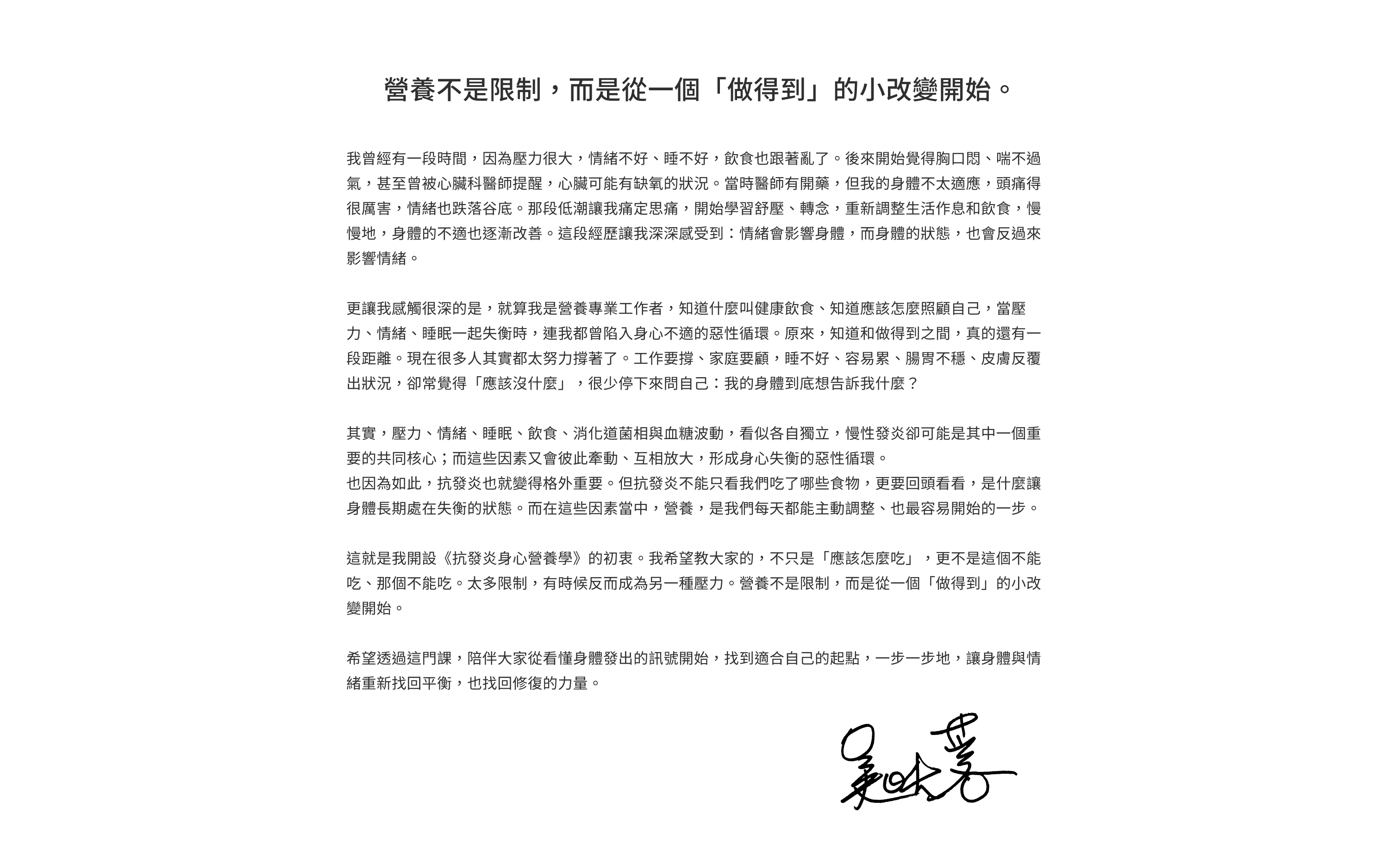 營養不是限制，而是從一個「做得到」的小改變開始。我曾經有一段時間，因為壓力很大，情緒不好、睡不好，飲食也跟著亂了。後來開始覺得胸口悶、喘不過氣，甚至曾被心臟科醫師提醒，心臟可能有缺氧的狀況。當時醫師有開藥，但我的身體不太適應，頭痛得很厲害，情緒也跌落谷底。那段低潮讓我痛定思痛，開始學習舒壓、轉念，重新調整生活作息和飲食，慢慢地，身體的不適也逐漸改善。這段經歷讓我深深感受到：情緒會影響身體，而身體的狀態，也會反過來影響情緒。更讓我感觸很深的是，就算我是營養專業工作者，知道什麼叫健康飲食、知道應該怎麼照顧自己，當壓力、情緒、睡眠一起失衡時，連我都曾陷入身心不適的惡性循環。原來，知道和做得到之間，真的還有一段距離。現在很多人其實都太努力撐著了。工作要撐、家庭要顧，睡不好、容易累、腸胃不穩、皮膚反覆出狀況，卻常覺得「應該沒什麼」，很少停下來問自己：我的身體到底想告訴我什麼？其實，壓力、情緒、睡眠、飲食、消化道菌相與血糖波動，看似各自獨立，慢性發炎卻可能是其中一個重要的共同核心；而這些因素又會彼此牽動、互相放大，形成身心失衡的惡性循環。也因為如此，抗發炎也就變得格外重要。但抗發炎不能只看我們吃了哪些食物，更要回頭看看，是什麼讓身體長期處在失衡的狀態。而在這些因素當中，營養，是我們每天都能主動調整、也最容易開始的一步。這就是我開設《抗發炎身心營養學》的初衷。我希望教大家的，不只是「應該怎麼吃」，更不是這個不能吃、那個不能吃。太多限制，有時候反而成為另一種壓力。營養不是限制，而是從一個「做得到」的小改變開始。希望透過這門課，陪伴大家從看懂身體發出的訊號開始，找到適合自己的起點，一步一步地，讓身體與情緒重新找回平衡，也找回修復的力量。——吳映蓉
