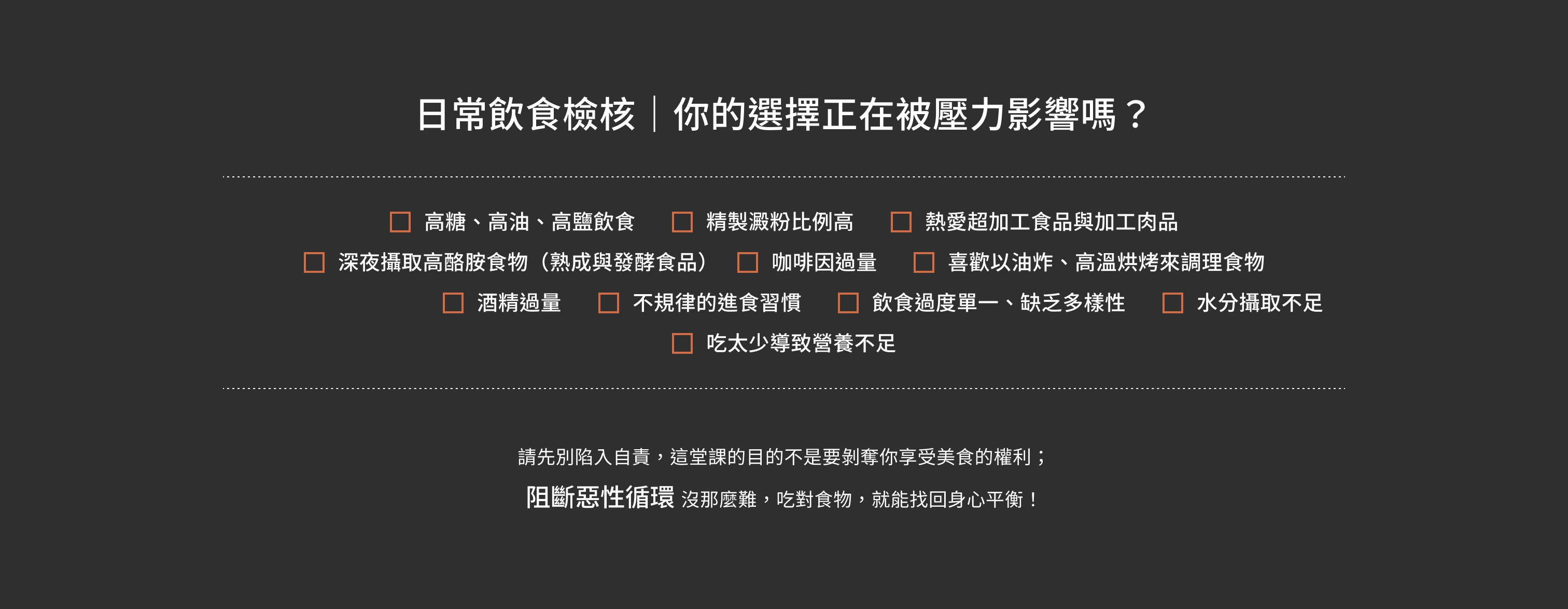 日常飲食檢核｜你的選擇正在被壓力影響嗎？高糖、高油、高鹽飲食；精製澱粉比例高；熱愛超加工食品與加工肉品；深夜攝取高酪胺食物（熟成與發酵食品）；咖啡因過量；喜歡以油炸、高溫烘烤來調理食物；酒精過量；不規律的進食習慣；飲食過度單一、缺乏多樣性；水分攝取不足；吃太少導致營養不足。看到這裡，請先別陷入自責，這堂課的目的不是要剝奪你享受美食的權利；而是要帶你認清身體、情緒與食物之間的運作。