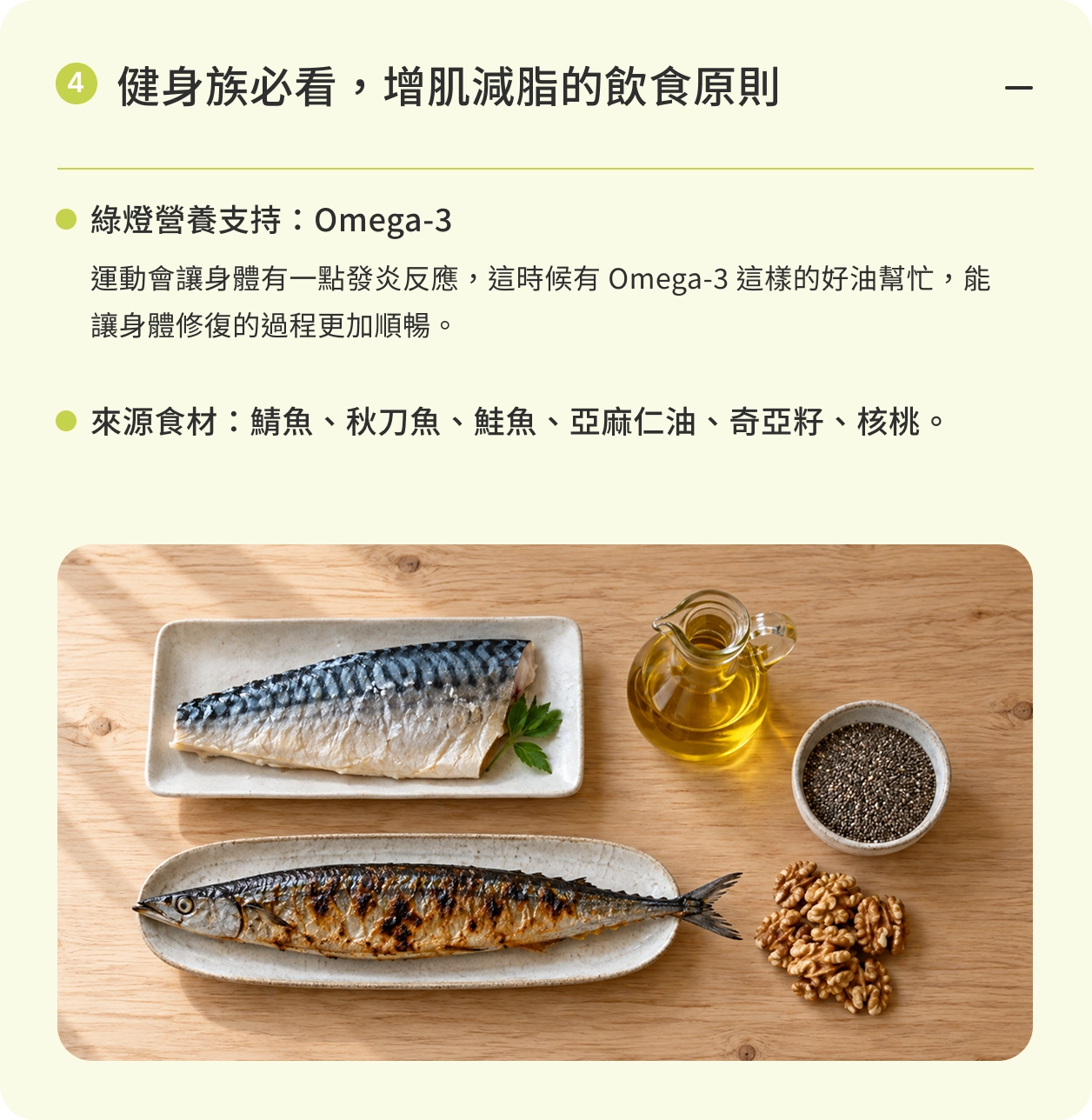 健身族必看，增肌減脂的飲食原則｜綠燈營養支持：Omega-3。運動會讓身體有一點發炎反應，這時候有 Omega-3 這樣的好油幫忙，能讓身體修復的過程更加順暢。來源食材：鯖魚、秋刀魚、鮭魚、亞麻仁油、奇亞籽、核桃。