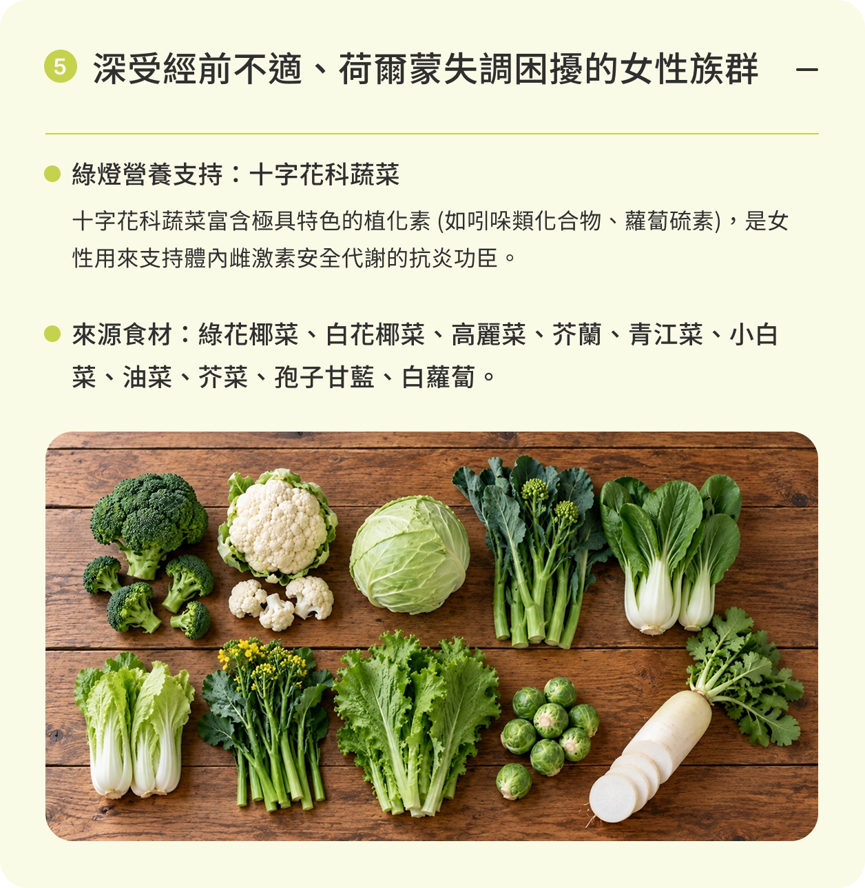 深受經前不適、荷爾蒙失調困擾的女性族群｜綠燈營養支持：十字花科蔬菜。十字花科蔬菜富含極具特色的植化素 (如吲哚類化合物、蘿蔔硫素)，是女性用來支持體內雌激素安全代謝的抗炎功臣。來源食材：綠花椰菜、白花椰菜、高麗菜、芥蘭、青江菜、小白菜、油菜、芥菜、孢子甘藍、白蘿蔔。