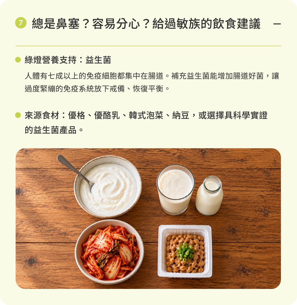 總是鼻塞？容易分心？給過敏族的飲食建議｜綠燈營養支持：益生菌。人體有七成以上的免疫細胞都集中在腸道。補充益生菌能增加腸道好菌，讓過度緊繃的免疫系統放下戒備、恢復平衡。來源食材：優格、優酪乳、韓式泡菜、納豆，或選擇具科學實證的益生菌產品。