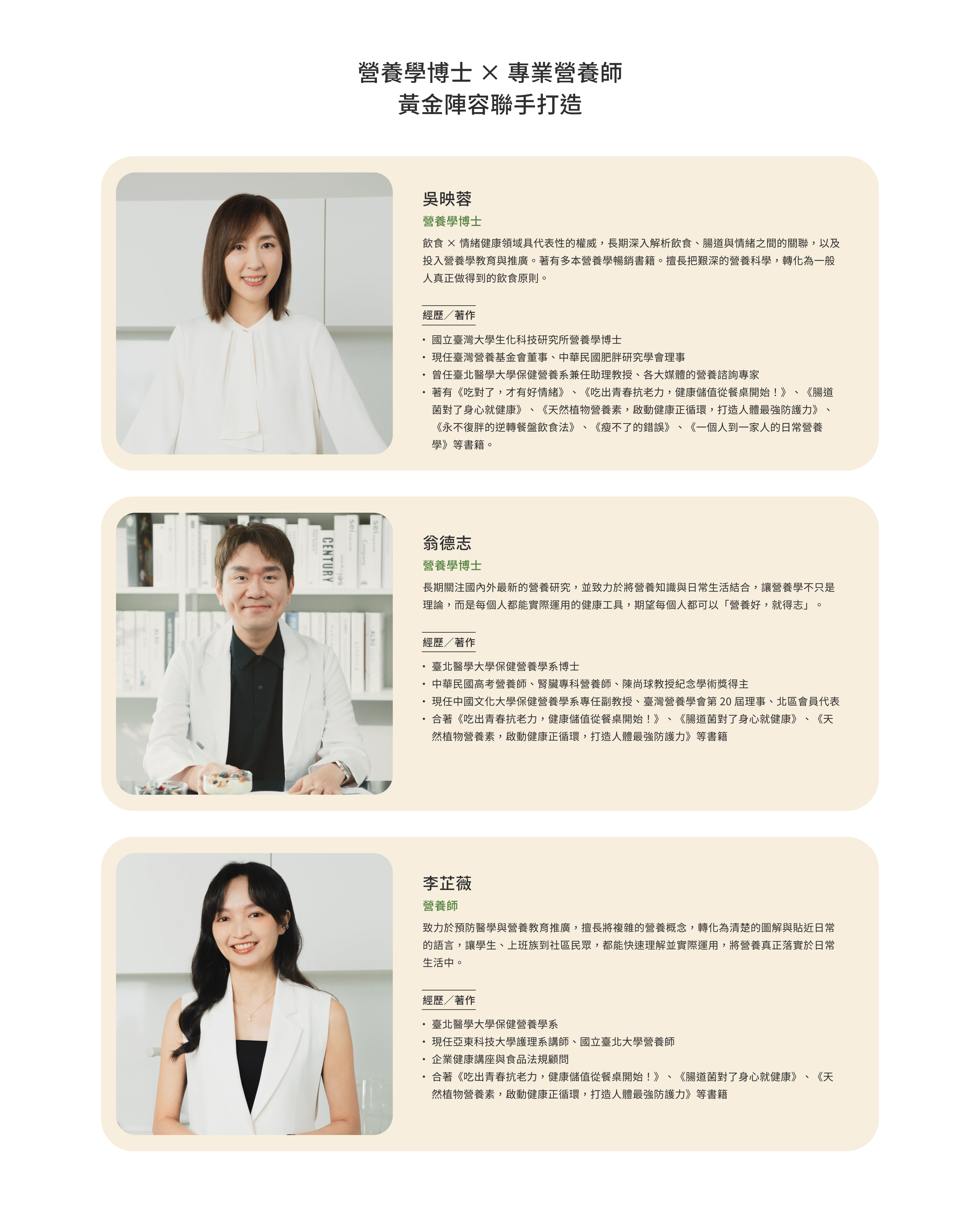 營養學博士 × 專業營養師，黃金陣容聯手打造。吳映蓉｜營養學博士：飲食 × 情緒健康領域具代表性的權威，長期深入解析飲食、腸道與情緒之間的關聯，以及投入營養學教育與推廣。著有多本營養學暢銷書籍。擅長把艱深的營養科學，轉化為一般人真正做得到的飲食原則。經歷／著作：國立臺灣大學生化科技研究所營養學博士；現任臺灣營養基金會董事、中華民國肥胖研究學會理事；曾任臺北醫學大學保健營養系兼任助理教授、各大媒體的營養諮詢專家；著有《吃對了，才有好情緒》、《吃出青春抗老力，健康儲值從餐桌開始！》、《腸道菌對了身心就健康》、《天然植物營養素，啟動健康正循環，打造人體最強防護力》、《永不復胖的逆轉餐盤飲食法》、《瘦不了的錯誤》、《一個人到一家人的日常營養學》等書籍。翁德志｜營養學博士：長期關注國內外最新的營養研究，並致力於將營養知識與日常生活結合，讓營養學不只是理論，而是每個人都能實際運用的健康工具，期望每個人都可以「營養好，就得志」。經歷／著作：臺北醫學大學保健營養學系博士；中華民國高考營養師、腎臟專科營養師、陳尚球教授紀念學術獎得主；現任中國文化大學保健營養學系專任副教授、臺灣營養學會第 20 屆理事、北區會員代表；合著《吃出青春抗老力，健康儲值從餐桌開始！》、《腸道菌對了身心就健康》、《天然植物營養素，啟動健康正循環，打造人體最強防護力》等書籍。李芷薇｜營養師：致力於預防醫學與營養教育推廣，擅長將複雜的營養概念，轉化為清楚的圖解與貼近日常的語言，讓學生、上班族到社區民眾，都能快速理解並實際運用，將營養真正落實於日常生活中。經歷／著作：臺北醫學大學保健營養學系；現任亞東科技大學護理系講師、國立臺北大學營養師；企業健康講座與食品法規顧問；合著《吃出青春抗老力，健康儲值從餐桌開始！》、《腸道菌對了身心就健康》、《天然植物營養素，啟動健康正循環，打造人體最強防護力》等書籍。